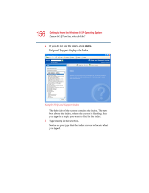 Page 156156
Getting to Know the Windows ® XP Operating System
Lesson 14: If I am lost, what do I do?
5.375 x 8.375 ver 2.4.0
2If you do not see the index, click index.
Help and Support displays the Index.
Sample Help and Support Index
The left side of the screen contains the index. The text 
box above the index, where the cursor is flashing, lets 
you type in a topic you want to find in the index.
3Ty p e  
drawing in the text box.
Notice as you type that the index moves to locate what 
you typed. 