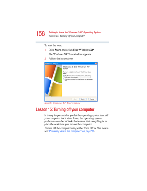 Page 158158
Getting to Know the Windows ® XP Operating System
Lesson 15: Turning off your computer
5.375 x 8.375 ver 2.4.0
To start the tour:
1Click Start, then click Tour Windows
 XP
The Windows XP Tour window appears.
2Follow the instructions.
Sample Windows
 XP Tour window
Lesson 15: Turning off your computer
It is very important that you let the operating system turn off 
your computer. As it shuts down, the operating system 
performs a number of tasks that ensure that everything is in 
place the next time...