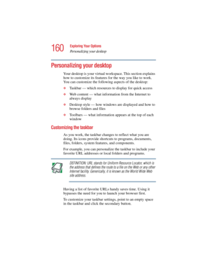 Page 160160
Exploring Your Options
Personalizing your desktop
5.375 x 8.375 ver 2.4.0
Personalizing your desktop
Your desktop is your virtual workspace. This section explains 
how to customize its features for the way you like to work. 
You can customize the following aspects of the desktop:
❖Taskbar — which resources to display for quick access
❖Web content — what information from the Internet to 
always display
❖Desktop style — how windows are displayed and how to 
browse folders and files
❖Toolbars — what...