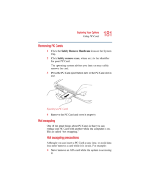 Page 181181
Exploring Your Options
Using PC Cards
5.375 x 8.375 ver 2.4.0
Removing PC Cards
1Click the Safely Remove Hardware icon on the System 
tray.
2Click Safely remove xxxx, where xxxx is the identifier 
for your PC Card.
The operating system advises you that you may safely 
remove the card.
3Press the PC Card eject button next to the PC Card slot in 
use.
Ejecting a PC Card 
4Remove the PC Card and store it properly.
Hot swapping
One of the great things about PC Cards is that you can 
replace one PC Card...