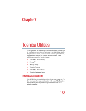 Page 183183
5.375 x 8.375 ver 2.4.0
Chapter 7
Toshiba Utilities 
Your computer includes several utilities designed to help you 
to configure your system to best meet your individual needs. 
Together, these allow you to ascertain certain system details, 
set additional options, or change default options. These 
utilities are described in this chapter:
❖TOSHIBA Accessibility
❖Fn-esse® 
❖Hotkey utility
❖To s h i b a  C o n s o l e
❖TOSHIBA Power Saver
❖Toshiba Hardware Setup
TOSHIBA Accessibility 
The TOSHIBA...