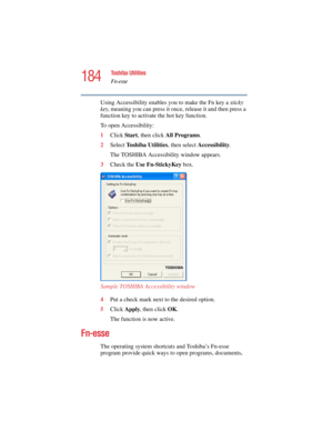 Page 184184
Toshiba Utilities
Fn-esse
5.375 x 8.375 ver 2.4.0
Using Accessibility enables you to make the Fn key a sticky 
key, meaning you can press it once, release it and then press a 
function key to activate the hot key function.
To open Accessibility:
1Click Start, then click All Programs.
2Select Toshiba Utilities, then select Accessibility.
The TOSHIBA Accessibility window appears.
3Check the Use Fn-StickyKey box.
Sample TOSHIBA Accessibility window
4Put a check mark next to the desired option. 
5Click...