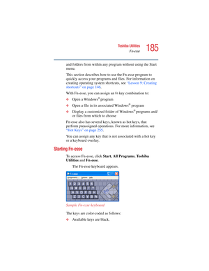 Page 185185
Toshiba Utilities
Fn-esse
5.375 x 8.375 ver 2.4.0
and folders from within any program without using the Start 
menu.
This section describes how to use the Fn-esse program to 
quickly access your programs and files. For information on 
creating operating system shortcuts, see “Lesson 9: Creating 
shortcuts” on page 146. 
With Fn-esse, you can assign an 
Fn key combination to:
❖Open a Windows® program
❖Open a file in its associated Windows® program
❖Display a customized folder of Windows® programs...