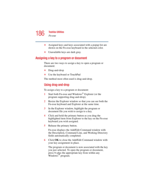 Page 186186
Toshiba Utilities
Fn-esse
5.375 x 8.375 ver 2.4.0
❖Assigned keys and keys associated with a popup list are 
shown on the Fn-esse keyboard in the selected color.
❖Unavailable keys are dark gray.
Assigning a key to a program or document
There are two ways to assign a key to open a program or 
document:
❖Drag-and-drop
❖Use the keyboard or TouchPad
The method most often used is drag-and-drop.
Using drag-and-drop 
To assign a key to a program or document:
1Start both Fn-esse and Windows
® Explorer (or the...