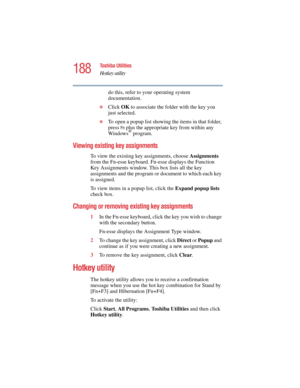 Page 188188
Toshiba Utilities
Hotkey utility
5.375 x 8.375 ver 2.4.0
do this, refer to your operating system 
documentation.
❖Click OK to associate the folder with the key you 
just selected.
❖To open a popup list showing the items in that folder, 
press 
Fn plus the appropriate key from within any 
Windows® program.
Viewing existing key assignments
To view the existing key assignments, choose Assignments 
from the Fn-esse keyboard. Fn-esse displays the Function 
Key Assignments window. This box lists all the...