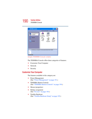 Page 190190
Toshiba Utilities
TOSHIBA Console
5.375 x 8.375 ver 2.4.0
Sample TOSHIBA Console window
The TOSHIBA Console offers three categories of features:
❖Customize Your Computer
❖Network
❖Security
Customize Your Computer
The features available in this category are:
❖Power Management
(See “Power Management” on page 191.)
❖TOSHIBA Button Controls
(See “TOSHIBA Button Controls” on page 194.)
❖Mouse (properties)
❖Hotkey assignment
(See “Fn-esse” on page 184.)
❖Toshiba Hardware
(See “Toshiba Hardware Setup” on...