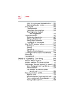 Page 2020
Contents
5.375 x 8.375 ver 2.4.0
Using the control panel playback buttons ...... 202
Maximizing the video window ........................ 204
Using playlists ..................................................... 205
Creating playlists ........................................... 205
Loading and playing playlists ......................... 206
Resuming normal playback
 after using playlists ................................. 206
Customizing WinDVD........................................... 207
Setting...