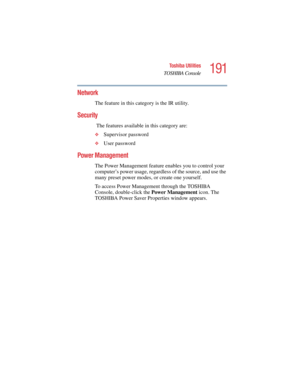 Page 191191
Toshiba Utilities
TOSHIBA Console
5.375 x 8.375 ver 2.4.0
Network
The feature in this category is the IR utility.
Security
 
The features available in this category are:
❖Supervisor password
❖User password
Power Management
The Power Management feature enables you to control your 
computer’s power usage, regardless of the source, and use the 
many preset power modes, or create one yourself.
To access Power Management through the TOSHIBA 
Console, double-click the Power Management icon. The 
TOSHIBA...