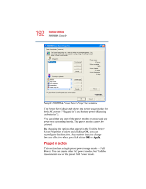 Page 192192
Toshiba Utilities
TOSHIBA Console
5.375 x 8.375 ver 2.4.0
Sample TOSHIBA Power Saver Properties window
The Power Save Modes tab shows the power usage modes for 
both AC power (“Plugged in”) and battery power (Running 
on batteries”). 
You can either use one of the preset modes or create and use 
your own customized mode. The preset modes cannot be 
deleted.
By changing the options that appear in the Toshiba Power 
Saver Properties window and clicking OK, you can 
reconfigure that function. Any...