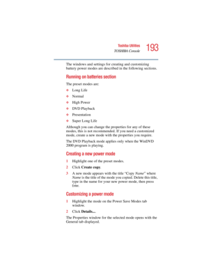 Page 193193
Toshiba Utilities
TOSHIBA Console
5.375 x 8.375 ver 2.4.0
The windows and settings for creating and customizing 
battery power modes are described in the following sections.
Running on batteries section
The preset modes are:
❖Long Life
❖Normal
❖High Power
❖DVD Playback
❖Presentation
❖Super Long Life
Although you can change the properties for any of these 
modes, this is not recommended. If you need a customized 
mode, create a new mode with the properties you require. 
The DVD Playback mode applies...