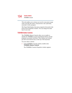 Page 194194
Toshiba Utilities
TOSHIBA Console
5.375 x 8.375 ver 2.4.0
This tab enables you to choose an icon for your power usage 
mode, describe the mode’s characteristics and, optionally, 
associate it with a program.
The Name field displays the name assigned to the mode in the 
Power Saver Properties window. You can change the name 
here if you wish.
TOSHIBA Button Controls
The TOSHIBA Button Controls allow you to enable or 
disable the TOSHIBA Console and Internet buttons and the 
programs associated with...