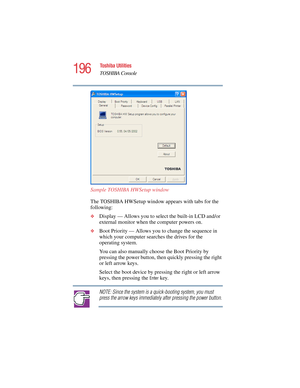 Page 196196
Toshiba Utilities
TOSHIBA Console
5.375 x 8.375 ver 2.4.0
Sample TOSHIBA HWSetup window
The TOSHIBA HWSetup window appears with tabs for the 
following:
❖Display — Allows you to select the built-in LCD and/or 
external monitor when the computer powers on.
❖Boot Priority — Allows you to change the sequence in 
which your computer searches the drives for the 
operating system.
You can also manually choose the Boot Priority by 
pressing the power button, then quickly pressing the right 
or left arrow...