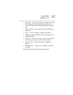 Page 197197
Toshiba Utilities
TOSHIBA Console
5.375 x 8.375 ver 2.4.0
❖Keyboard — Allows you to enable or disable the “wake-
up on keyboard” feature. The feature allows you to 
“wake” the machine from Stand by mode by pressing a 
key. 
❖USB — Allows you to enable or disable USB Legacy 
Emulation.
❖LAN — Lets you enable or disable LAN features.
❖General — Shows the BIOS version, and allows you to 
set BIOS defaults.
❖Password — Allows you to set or reset a user password 
for the power-on process and for instant...