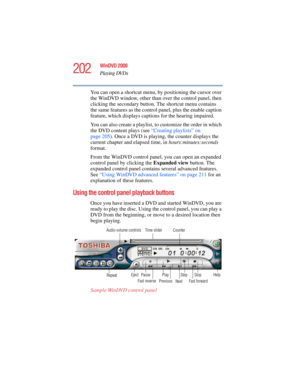 Page 202202
WinDVD 2000
Playing DVDs
5.375 x 8.375 ver 2.4.0
You can open a shortcut menu, by positioning the cursor over 
the WinDVD window, other than over the control panel, then 
clicking the secondary button. The shortcut menu contains 
the same features as the control panel, plus the enable caption 
feature, which displays captions for the hearing impaired.
You can also create a playlist, to customize the order in which 
the DVD content plays (see “Creating playlists” on 
page 205). Once a DVD is playing,...