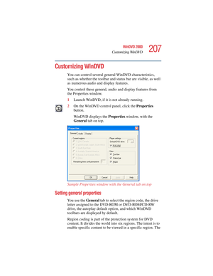 Page 207207
WinDVD 2000
Customizing WinDVD
5.375 x 8.375 ver 2.4.0
Customizing WinDVD
You can control several general WinDVD characteristics, 
such as whether the toolbar and status bar are visible, as well 
as numerous audio and display features. 
You control these general, audio and display features from 
the Properties window. 
1Launch WinDVD, if it is not already running.
2On the WinDVD control panel, click the Properties 
button.
WinDVD displays the Properties window, with the 
General tab on top.
Sample...