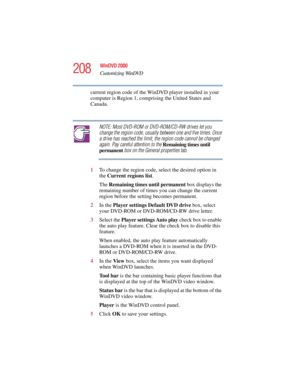 Page 208208
WinDVD 2000
Customizing WinDVD
5.375 x 8.375 ver 2.4.0
current region code of the WinDVD player installed in your 
computer is Region 1, comprising the United States and 
Canada. 
NOTE: Most DVD-ROM or DVD-ROM/CD-RW drives let you 
change the region code, usually between one and five times. Once 
a drive has reached the limit, the region code cannot be changed 
again. Pay careful attention to the Remaining times until 
permanent box on the General properties tab.
1To change the region code, select...
