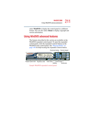 Page 211211
WinDVD 2000
Using WinDVD advanced features
5.375 x 8.375 ver 2.4.0
select WinDVD to display the control panel in a different 
format. You can also select About to display copyright and 
version information.
Using WinDVD advanced features
The features described in this section are available on the 
WinDVD expanded control panel. To open the expanded 
control panel, click the expanded controls button on the 
WinDVD main control panel. See “Playing DVDs” on 
page 198 for help locating the expanded...