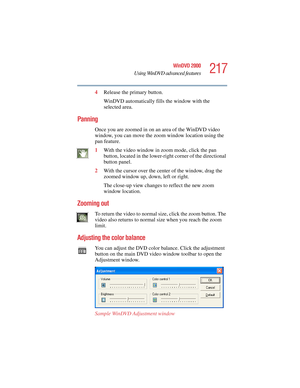 Page 217217
WinDVD 2000
Using WinDVD advanced features
5.375 x 8.375 ver 2.4.0
4Release the primary button.
WinDVD automatically fills the window with the 
selected area.
Panning
Once you are zoomed in on an area of the WinDVD video 
window, you can move the zoom window location using the 
pan feature.
1With the video window in zoom mode, click the pan 
button, located in the lower-right corner of the directional 
button panel. 
2With the cursor over the center of the window, drag the 
zoomed window up, down,...