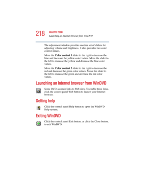 Page 218218
WinDVD 2000
Launching an Internet browser from WinDVD
5.375 x 8.375 ver 2.4.0
The adjustment window provides another set of sliders for 
adjusting volume and brightness. It also provides two color 
control sliders. 
Move the Color control 1 slider to the right to increase the 
blue and decrease the yellow color values. Move the slider to 
the left to increase the yellow and decrease the blue color 
values.
Move the Color control 2 slider to the right to increase the 
red and decrease the green color...
