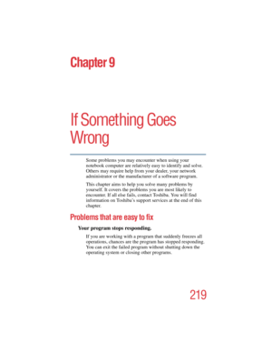 Page 219219
5.375 x 8.375 ver 2.4.0
Chapter 9
If Something Goes 
Wrong
Some problems you may encounter when using your 
notebook computer are relatively easy to identify and solve. 
Others may require help from your dealer, your network 
administrator or the manufacturer of a software program. 
This chapter aims to help you solve many problems by 
yourself. It covers the problems you are most likely to 
encounter. If all else fails, contact Toshiba. You will find 
information on Toshiba’s support services at the...