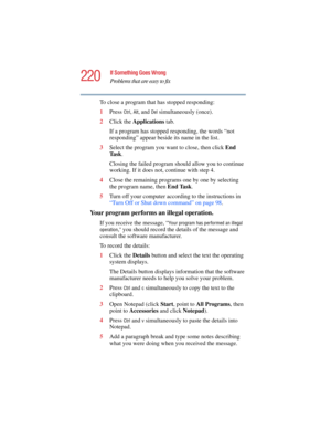 Page 220220
If Something Goes Wrong
Problems that are easy to fix
5.375 x 8.375 ver 2.4.0
To close a program that has stopped responding:
1Press 
Ctrl, Alt, and Del simultaneously (once).
2Click the Applications tab.
If a program has stopped responding, the words “not 
responding” appear beside its name in the list.
3Select the program you want to close, then click End 
Ta s k.
Closing the failed program should allow you to continue 
working. If it does not, continue with step 4.
4Close the remaining programs...