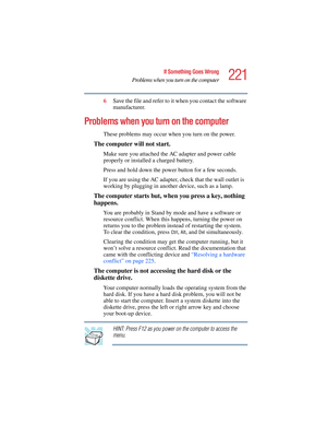 Page 221221
If Something Goes Wrong
Problems when you turn on the computer
5.375 x 8.375 ver 2.4.0
6Save the file and refer to it when you contact the software 
manufacturer.
Problems when you turn on the computer 
These problems may occur when you turn on the power.
The computer will not start.
Make sure you attached the AC adapter and power cable 
properly or installed a charged battery.
Press and hold down the power button for a few seconds.
If you are using the AC adapter, check that the wall outlet is...