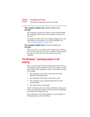 Page 222222
If Something Goes Wrong
The Windows ® operating system is not working
5.375 x 8.375 ver 2.4.0
The computer displays the WARNING RESUME FAILURE 
message.
The computer was placed in Stand by mode and the battery 
has discharged. Data stored in the computer’s memory has 
been lost. 
To charge the battery, leave the computer plugged into a live 
wall outlet for several hours. For more information, see 
“Power and the batteries” on page 229. 
The computer displays the Non-System disk or disk error...