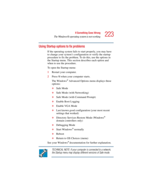 Page 223223
If Something Goes Wrong
The Windows ® operating system is not working
5.375 x 8.375 ver 2.4.0
Using Startup options to fix problems
If the operating system fails to start properly, you may have 
to change your system’s configuration or verify the startup 
procedure to fix the problem. To do this, use the options in 
the Startup menu. This section describes each option and 
when to use the procedure.
To open the Startup menu:
1Restart your computer.
2Press 
F8 when your computer starts.
The Windows
®...