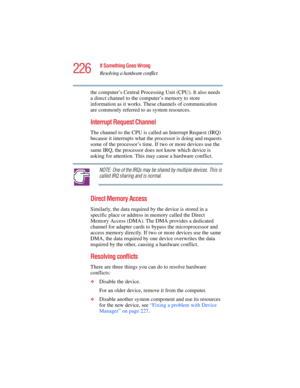 Page 226226
If Something Goes Wrong
Resolving a hardware conflict
5.375 x 8.375 ver 2.4.0
the computer’s Central Processing Unit (CPU). It also needs 
a direct channel to the computer’s memory to store 
information as it works. These channels of communication 
are commonly referred to as system resources.
Interrupt Request Channel 
The channel to the CPU is called an Interrupt Request (IRQ) 
because it interrupts what the processor is doing and requests 
some of the processor’s time. If two or more devices use...