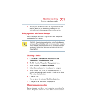 Page 227227
If Something Goes Wrong
Resolving a hardware conflict
5.375 x 8.375 ver 2.4.0
❖Reconfigure the device so that its requirements do not 
conflict. Refer to the device’s documentation for 
instructions about changing settings on the device.
Fixing a problem with Device Manager 
Device Manager provides a way to check and change the 
configuration of a device.
CAUTION: Changing the default settings using Device Manager 
can cause other conflicts that make one or more devices unusable. 
Device Manager is a...