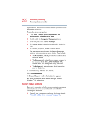 Page 228228
If Something Goes Wrong
Resolving a hardware conflict
5.375 x 8.375 ver 2.4.0
type of device, the drivers installed, and the system resources 
assigned to the device. 
To check a device’s properties:
1Click Start, Control Panel, Performance and 
Maintenance, Administrative Tools.
2Double-click the Computer Management icon.
3In the left pane, click Device Manager.
4To view the device(s) installed, double-click the device 
type.
5To view the properties, double-click the device.
The operating system...