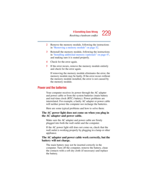 Page 229229
If Something Goes Wrong
Resolving a hardware conflict
5.375 x 8.375 ver 2.4.0
2Remove the memory module, following the instructions 
in “Removing a memory module” on page 52.
3Reinstall the memory module, following the instructions 
in “Installing additional memory (optional)” on page 47, 
and making sure it is seated properly.
4Check for the error again.
5If the error recurs, remove the memory module entirely 
and check for the error again.
If removing the memory module eliminates the error, the...