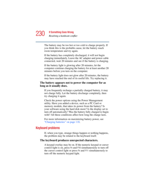 Page 230230
If Something Goes Wrong
Resolving a hardware conflict
5.375 x 8.375 ver 2.4.0
The battery may be too hot or too cold to charge properly. If 
you think this is the probable cause, let the battery reach 
room temperature and try again.
If the battery has completely discharged, it will not begin 
charging immediately. Leave the AC adapter and power cable 
connected, wait 20 minutes and see if the battery is charging.
If the battery light is glowing after 20 minutes, let the 
computer continue charging...