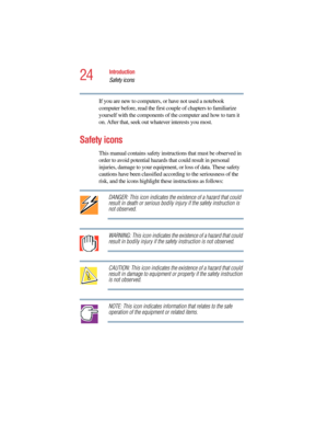 Page 2424
Introduction
Safety icons
5.375 x 8.375 ver 2.4.0
If you are new to computers, or have not used a notebook 
computer before, read the first couple of chapters to familiarize 
yourself with the components of the computer and how to turn it 
on. After that, seek out whatever interests you most.
Safety icons
This manual contains safety instructions that must be observed in 
order to avoid potential hazards that could result in personal 
injuries, damage to your equipment, or loss of data. These safety...