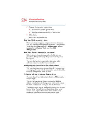 Page 234234
If Something Goes Wrong
Resolving a hardware conflict
5.375 x 8.375 ver 2.4.0
5You can choose one or both options:
❖Automatically fix file system errors
❖Scan for and attempt recovery of bad sectors
6Click Start.
Error-checking runs the test.
Your hard disk seems very slow.
If you have been using your computer for some time, your 
files may have become fragmented. Run Disk Defragmenter. 
To do this, click Start, then click All Programs, point to 
Accessories and System To o l s, and click Disk...