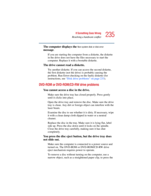 Page 235235
If Something Goes Wrong
Resolving a hardware conflict
5.375 x 8.375 ver 2.4.0
The computer displays the Non-system disk or disk error 
message.
If you are starting the computer from a diskette, the diskette 
in the drive does not have the files necessary to start the 
computer. Replace it with a bootable diskette.
The drive cannot read a diskette.
Try another diskette. If you can access the second diskette, 
the first diskette (not the drive) is probably causing the 
problem. Run Error-checking on...