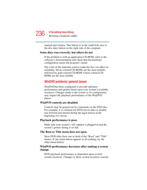Page 236236
If Something Goes Wrong
Resolving a hardware conflict
5.375 x 8.375 ver 2.4.0
manual eject button. This button is in the small hole next to 
the disc eject button on the right side of the computer.
Some discs run correctly, but others do not.
If the problem is with an application CD-ROM, refer to the 
software’s documentation and check that the hardware 
configuration meets the program’s needs.
The color of the materials used to make the disc can affect its 
reliability. Silver-colored CD-ROMs are...