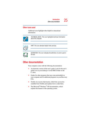 Page 2525
Introduction
Other documentation
5.375 x 8.375 ver 2.4.0
Other icons used
Additional icons highlight other helpful or educational 
information: 
TECHNICAL NOTE: This icon highlights technical information 
about the computer.
HINT: This icon denotes helpful hints and tips.
DEFINITION: This icon indicates the definition of a term used in 
the text.
Other documentation
Your computer comes with the following documentation:
❖An electronic version of the user’s guide. Look for the user’s 
guide icon on your...