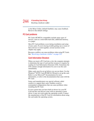 Page 244244
If Something Goes Wrong
Resolving a hardware conflict
5.375 x 8.375 ver 2.4.0
in the Mixer Utility (default Enabled), may cause feedback. 
Revert to the default settings.
PC Card problems 
PC Cards (PCMCIA-compatible) include many types of 
devices, such as a removable hard disk, additional memory, 
or a pager. 
Most PC Card problems occur during installation and setup 
of new cards. If you’re having trouble getting one or more of 
these devices to work together, several sections in this 
chapter may...