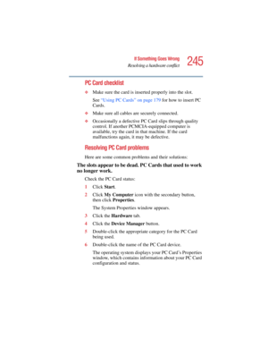 Page 245245
If Something Goes Wrong
Resolving a hardware conflict
5.375 x 8.375 ver 2.4.0
PC Card checklist
❖Make sure the card is inserted properly into the slot.
See “Using PC Cards” on page 179 for how to insert PC 
Cards.
❖Make sure all cables are securely connected.
❖Occasionally a defective PC Card slips through quality 
control. If another PCMCIA-equipped computer is 
available, try the card in that machine. If the card 
malfunctions again, it may be defective.
Resolving PC Card problems
Here are some...