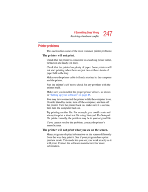 Page 247247
If Something Goes Wrong
Resolving a hardware conflict
5.375 x 8.375 ver 2.4.0
Printer problems 
This section lists some of the most common printer problems:
The printer will not print.
Check that the printer is connected to a working power outlet, 
turned on and ready (on line).
Check that the printer has plenty of paper. Some printers will 
not start printing when there are just two or three sheets of 
paper left in the tray.
Make sure the printer cable is firmly attached to the computer 
and the...