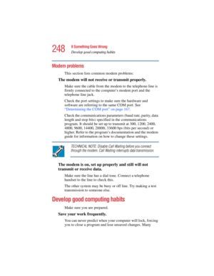 Page 248248
If Something Goes Wrong
Develop good computing habits
5.375 x 8.375 ver 2.4.0
Modem problems 
This section lists common modem problems:
The modem will not receive or transmit properly.
Make sure the cable from the modem to the telephone line is 
firmly connected to the computer’s modem port and the 
telephone line jack.
Check the port settings to make sure the hardware and 
software are referring to the same COM port. See 
“Determining the COM port” on page 167.
Check the communications parameters...