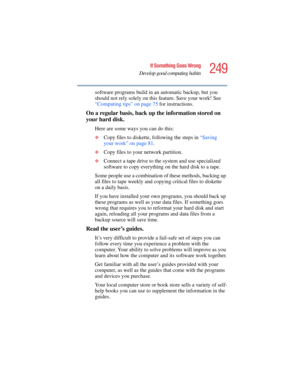 Page 249249
If Something Goes Wrong
Develop good computing habits
5.375 x 8.375 ver 2.4.0
software programs build in an automatic backup, but you 
should not rely solely on this feature. Save your work! See 
“Computing tips” on page 75 for instructions.
On a regular basis, back up the information stored on 
your hard disk.
Here are some ways you can do this:
❖Copy files to diskette, following the steps in “Saving 
your work” on page 81.
❖Copy files to your network partition.
❖Connect a tape drive to the system...