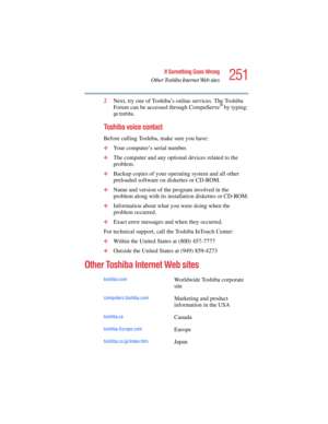 Page 251251
If Something Goes Wrong
Other Toshiba Internet Web sites
5.375 x 8.375 ver 2.4.0
2Next, try one of Toshiba’s online services. The Toshiba 
Forum can be accessed through CompuServe® by typing:
go toshiba.
Toshiba voice contact
Before calling Toshiba, make sure you have:
❖Your computer’s serial number.
❖The computer and any optional devices related to the 
problem.
❖Backup copies of your operating system and all other 
preloaded software on diskettes or CD-ROM.
❖Name and version of the program involved...