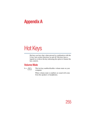 Page 255255
5.375 x 8.375 ver 2.4.0
Appendix A
Hot Keys
Hot keys are keys that, when pressed in combination with the 
Fn key, turn system functions on and off. Hot keys have a 
legend on or above the key indicating the option or feature the 
key controls.
Volume Mute
Fn + 
                  
                
This hot key enables/disables volume mute on your 
computer.
When volume mute is enabled, no sound will come 
from the speakers or headphones.
      