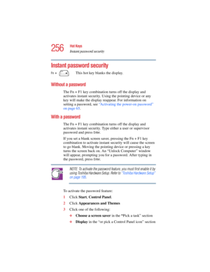 Page 256256
Hot Keys
Instant password security
5.375 x 8.375 ver 2.4.0
Instant password security
Without a password
The Fn + F1 key combination turns off the display and 
activates instant security. Using the pointing device or any 
key will make the display reappear. For information on 
setting a password, see “Activating the power-on password” 
on page 65.
With a password
The Fn + F1 key combination turns off the display and 
activates instant security. Type either a user or supervisor 
password and press...