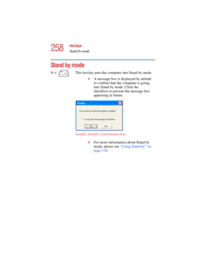 Page 258258
Hot Keys
Stand by mode
5.375 x 8.375 ver 2.4.0
Stand by mode
Fn +  This hot key puts the computer into Stand by mode. 
❖A message box is displayed by default 
to confirm that the computer is going 
into Stand by mode. Click the 
checkbox to prevent the message box 
appearing in future.
Sample standby confirmation box
❖For more information about Stand by 
mode, please see “Using Stand by” on 
page 110.  