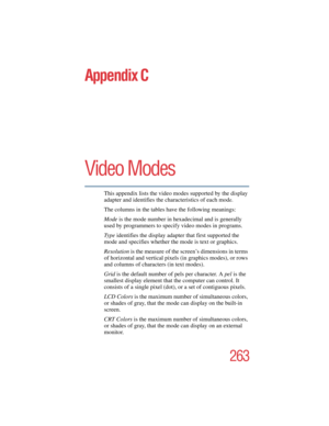 Page 263263
5.375 x 8.375 ver 2.4.0
Appendix C
Video Modes
This appendix lists the video modes supported by the display 
adapter and identifies the characteristics of each mod
e.
The columns in the tables have the following meanings:
Mode is the mode number in hexadecimal and is generally 
used by programmers to specify video modes in programs.
Ty p e identifies the display adapter that first supported the 
mode and specifies whether the mode is text or graphics.
Resolution is the measure of the screen’s...