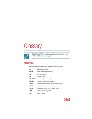 Page 268268
5.375 x 8.375 ver 2.4.0
Glossary
TECHNICAL NOTE: Some features defined in this glossary may 
not be available on your computer.
Acronyms
The following acronyms may appear in this user’s guide.
AC alternating current
BIOS  basic input/output system
bps bits per second
CDcompact disc
CD-ROM  compact disc read-only memory
CD-RW  compact disc rewrite memory
CMOS complementary metal-oxide semiconductor
COM1  communications port 1 (serial port)
COM2  communications port 2 (serial port)
CPU  central...