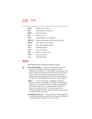 Page 270270
Glossary
5.375 x 8.375 ver 2.4.0
RAM  random access memory
RFI  radio frequency interference
ROM read-only memory
RTC real-time clock
SCSI  small computer system interface
SDRAM  synchronous dynamic random access memory
SRAM  static random access memory
SVGA  super video graphics adapter
TFT  thin film transistor
USB  universal serial bus
URLuniform resource locator
WA Nwide area network
www  World Wide Web
Te r m s
The following terms may appear in this user’s guide.
Aactive-matrix display — A...